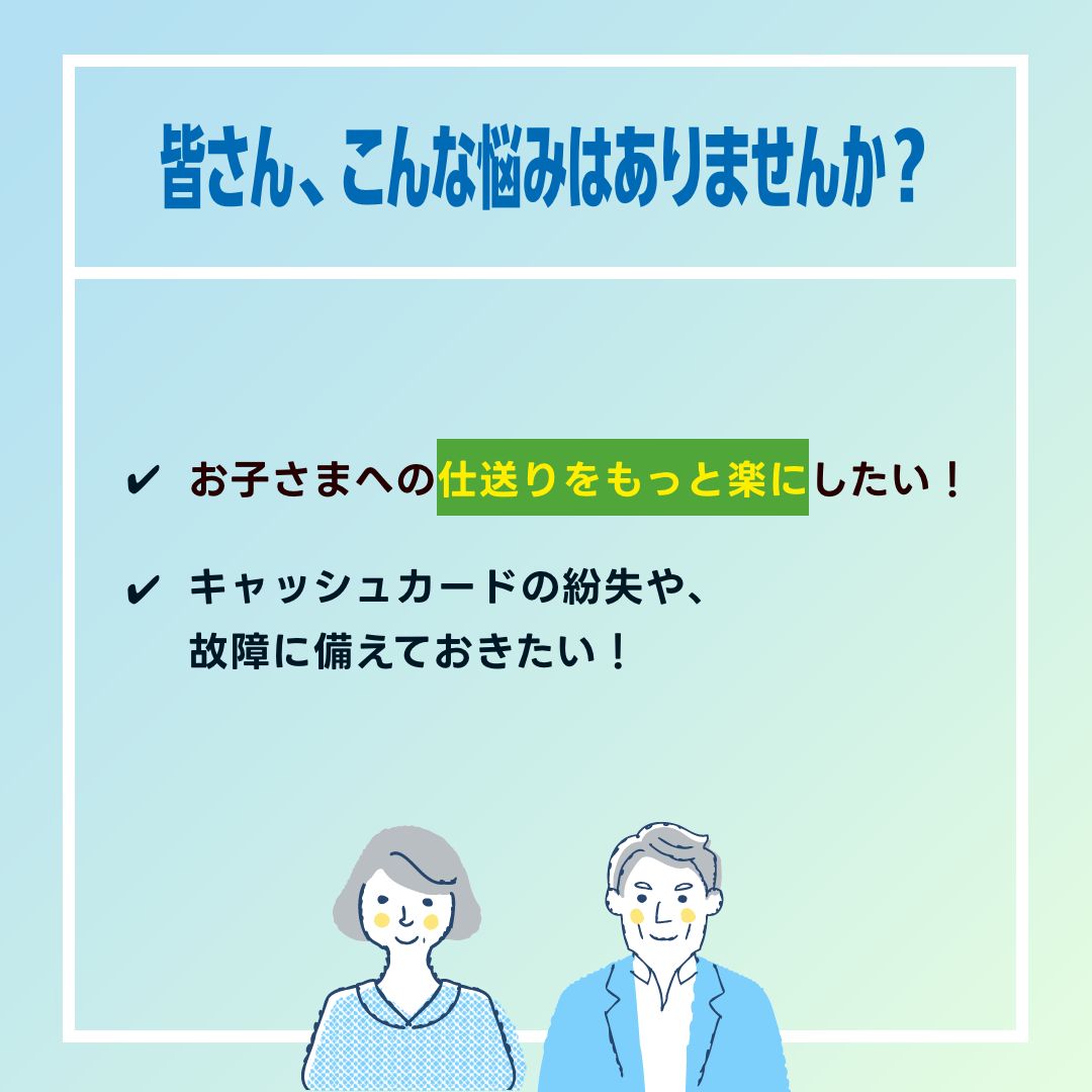 皆さん、こんな悩みはありませんか？✔お子様への仕送りをもっと楽にしたい！✔キャッシュカードの紛失や、故障に備えておきたい！