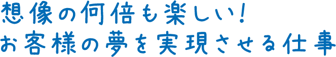 想像の何倍も楽しい！お客様の夢を実現させる仕事