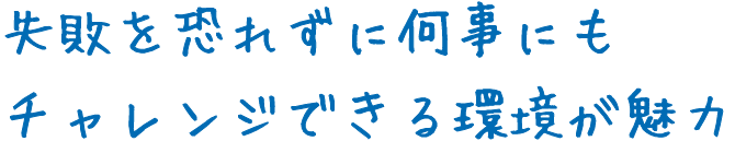 失敗を恐れずに何事にもチャレンジできる環境が魅力