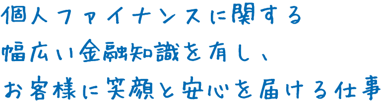 個人ファイナンスに関する幅広い金融知識を有し、お客様に笑顔と安心を届ける仕事